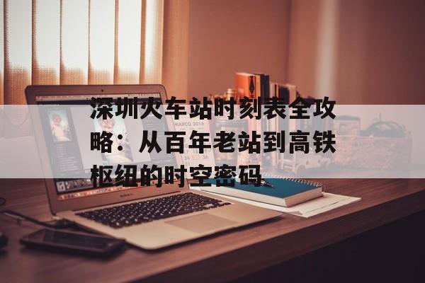 深圳火车站时刻表全攻略：从百年老站到高铁枢纽的时空密码-第1张图片-