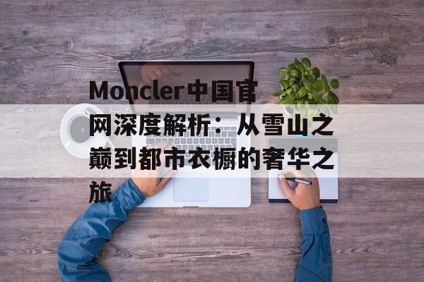 Moncler中国官网深度解析：从雪山之巅到都市衣橱的奢华之旅-第1张图片-