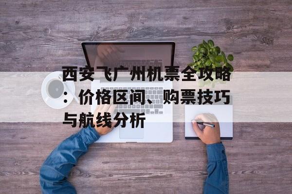 西安飞广州机票全攻略：价格区间、购票技巧与航线分析-第1张图片-