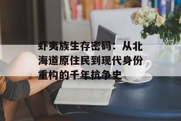 虾夷族生存密码：从北海道原住民到现代身份重构的千年抗争史-第1张图片-