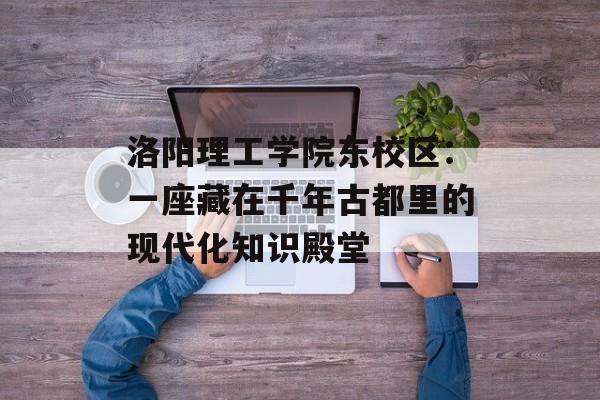 洛阳理工学院东校区：一座藏在千年古都里的现代化知识殿堂-第1张图片-