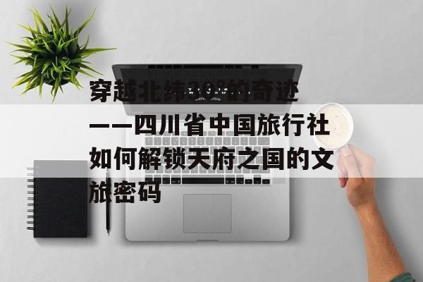 穿越北纬30°的奇迹——四川省中国旅行社如何解锁天府之国的文旅密码-第1张图片-