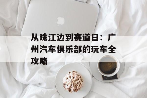 从珠江边到赛道日：广州汽车俱乐部的玩车全攻略-第1张图片-