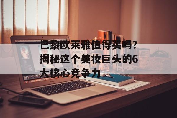 巴黎欧莱雅值得买吗？揭秘这个美妆巨头的6大核心竞争力-第1张图片-