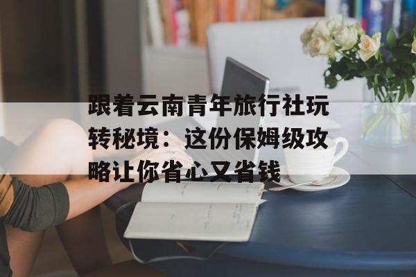 跟着云南青年旅行社玩转秘境：这份保姆级攻略让你省心又省钱-第1张图片-