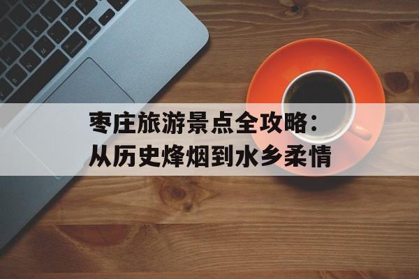 枣庄旅游景点全攻略：从历史烽烟到水乡柔情-第1张图片-