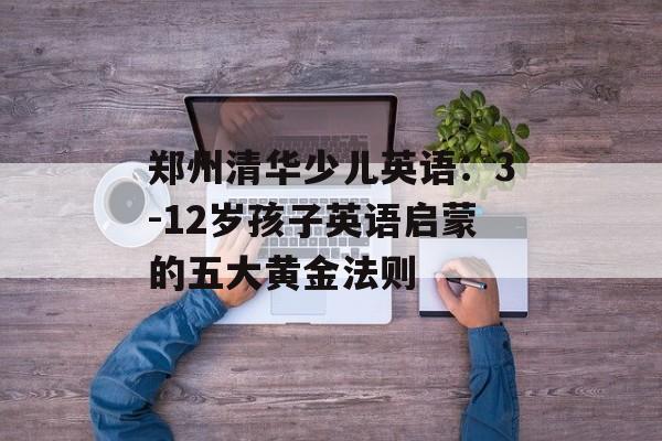 郑州清华少儿英语：3-12岁孩子英语启蒙的五大黄金法则-第1张图片-