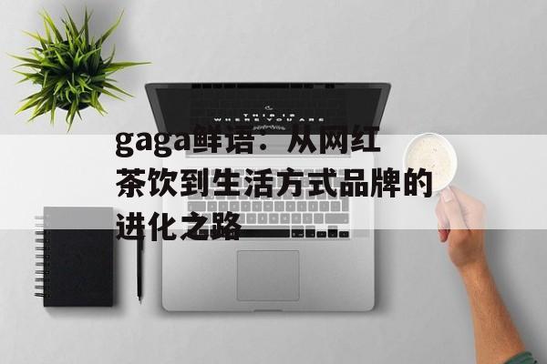 gaga鲜语：从网红茶饮到生活方式品牌的进化之路-第1张图片-