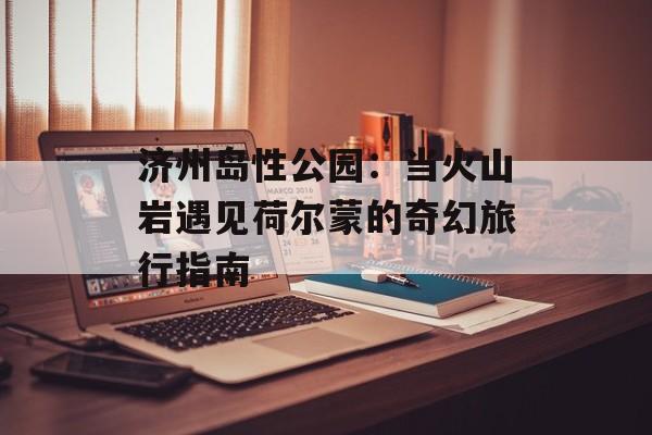 济州岛性公园：当火山岩遇见荷尔蒙的奇幻旅行指南-第1张图片-