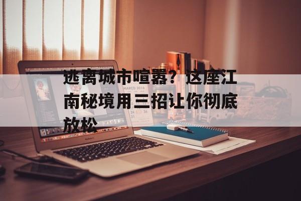 逃离城市喧嚣？这座江南秘境用三招让你彻底放松-第1张图片-