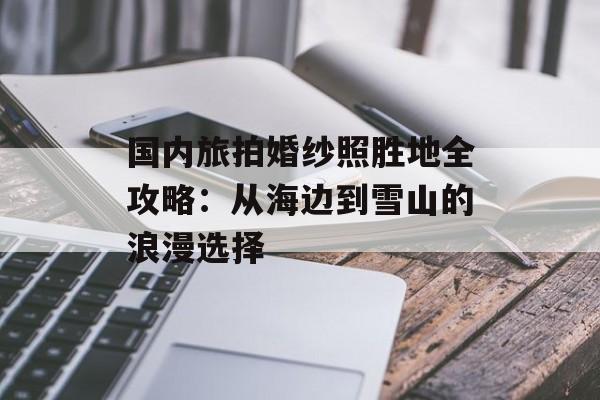 国内旅拍婚纱照胜地全攻略：从海边到雪山的浪漫选择-第1张图片-