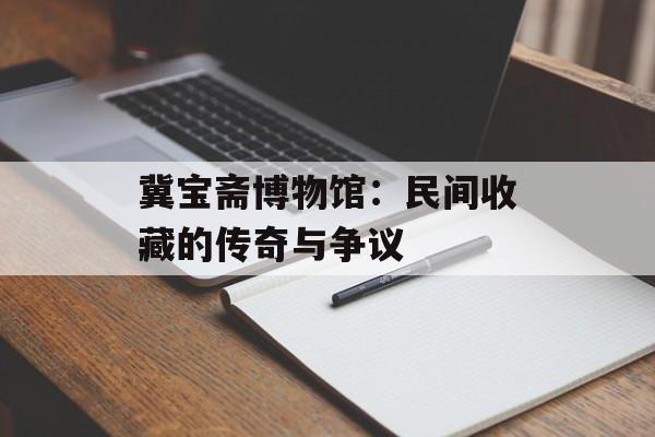 冀宝斋博物馆：民间收藏的传奇与争议-第1张图片-