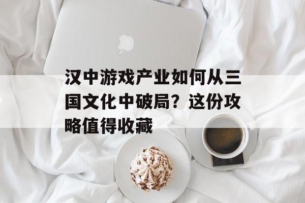 汉中游戏产业如何从三国文化中破局？这份攻略值得收藏-第1张图片-