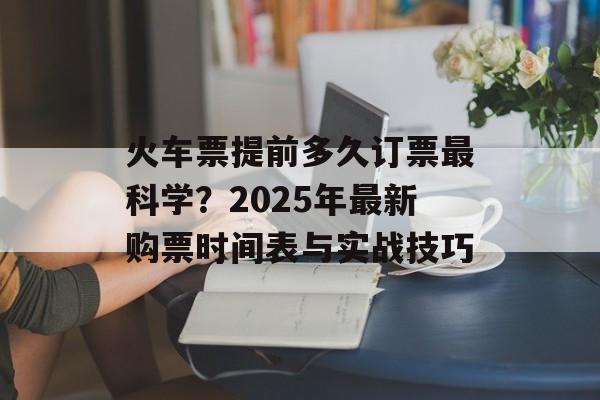 火车票提前多久订票最科学？2025年最新购票时间表与实战技巧-第1张图片-