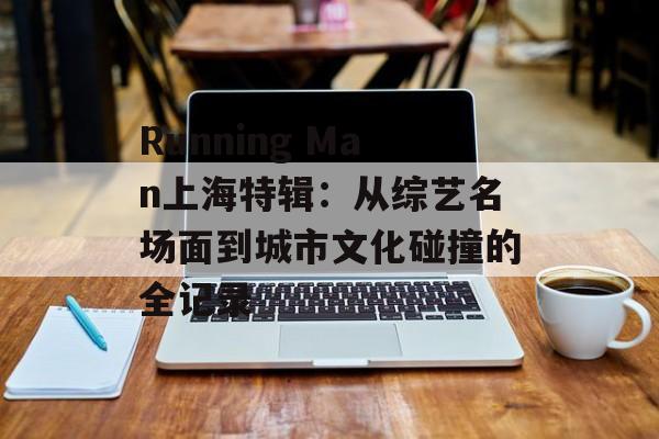 Running Man上海特辑：从综艺名场面到城市文化碰撞的全记录-第1张图片-