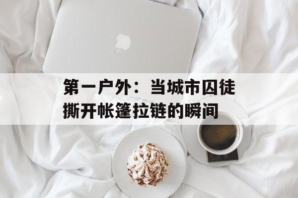 第一户外：当城市囚徒撕开帐篷拉链的瞬间-第1张图片-