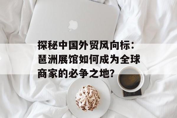 探秘中国外贸风向标：琶洲展馆如何成为全球商家的必争之地？-第1张图片-
