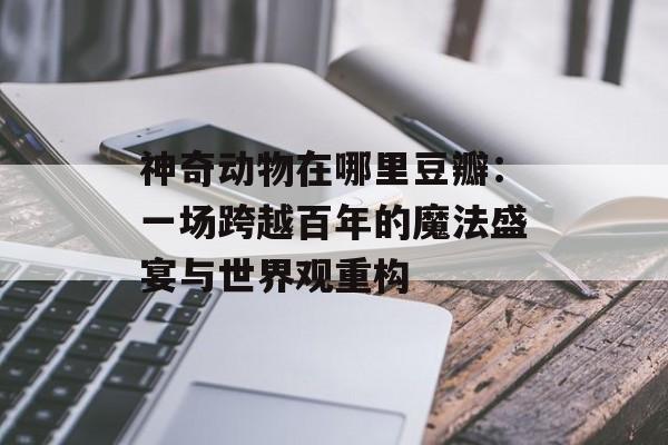 神奇动物在哪里豆瓣：一场跨越百年的魔法盛宴与世界观重构-第1张图片-