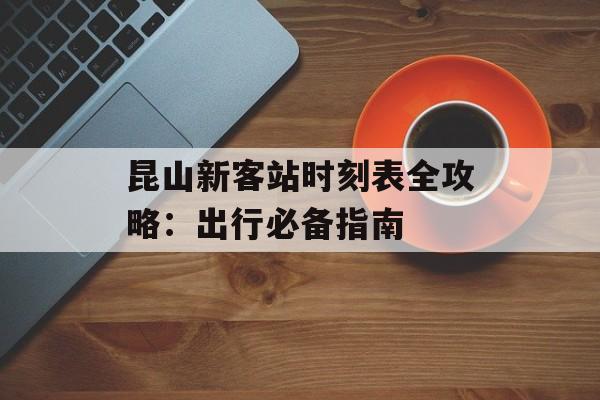 昆山新客站时刻表全攻略：出行必备指南-第1张图片-