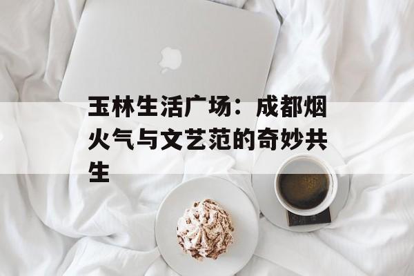 玉林生活广场：成都烟火气与文艺范的奇妙共生-第1张图片-