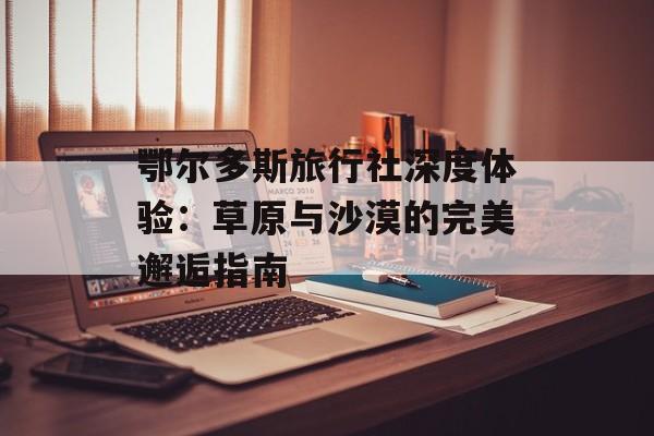 鄂尔多斯旅行社深度体验：草原与沙漠的完美邂逅指南-第1张图片-