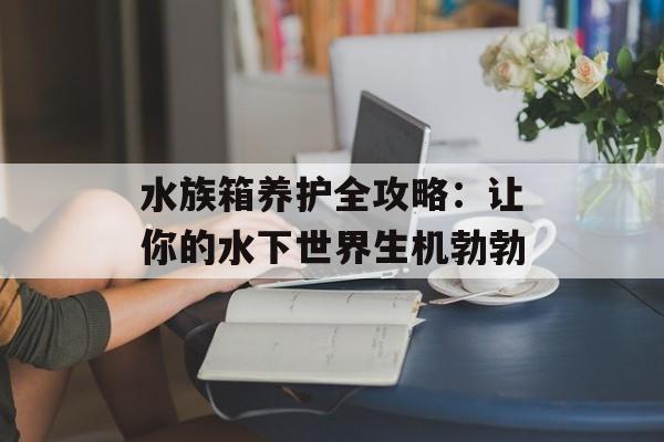 水族箱养护全攻略：让你的水下世界生机勃勃-第1张图片-