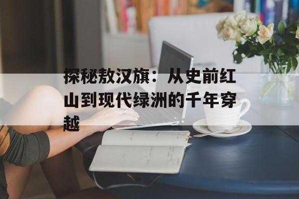 探秘敖汉旗：从史前红山到现代绿洲的千年穿越-第1张图片-