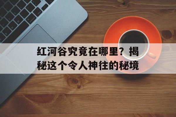 红河谷究竟在哪里？揭秘这个令人神往的秘境-第1张图片-