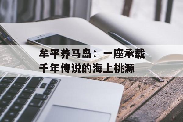 牟平养马岛：一座承载千年传说的海上桃源-第1张图片-