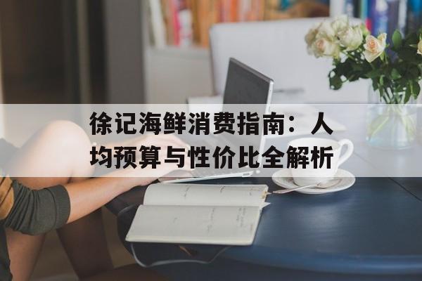 徐记海鲜消费指南：人均预算与性价比全解析-第1张图片-