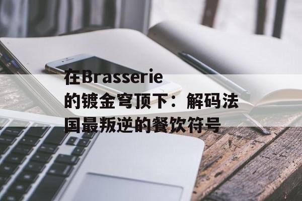 在Brasserie的镀金穹顶下：解码法国最叛逆的餐饮符号-第1张图片-