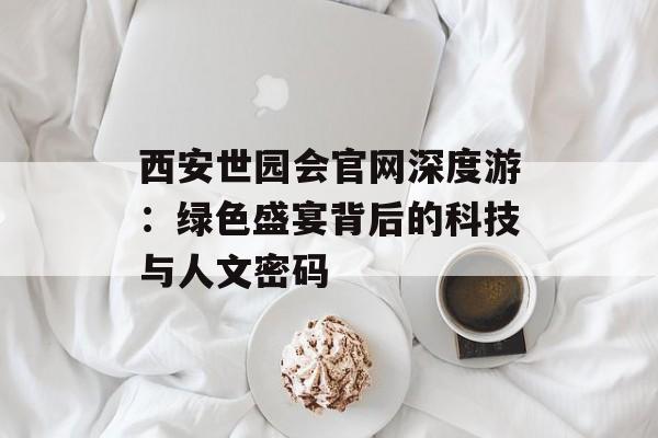 西安世园会官网深度游：绿色盛宴背后的科技与人文密码-第1张图片-