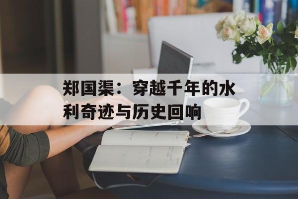 郑国渠：穿越千年的水利奇迹与历史回响-第1张图片-