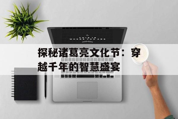 探秘诸葛亮文化节：穿越千年的智慧盛宴-第1张图片-