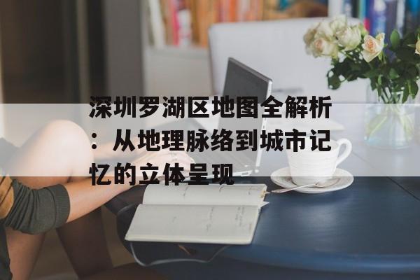 深圳罗湖区地图全解析：从地理脉络到城市记忆的立体呈现-第1张图片-