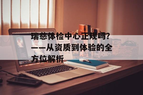 瑞慈体检中心正规吗？——从资质到体验的全方位解析-第1张图片-