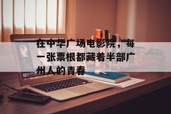 在中华广场电影院，每一张票根都藏着半部广州人的青春-第1张图片-