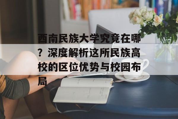 西南民族大学究竟在哪？深度解析这所民族高校的区位优势与校园布局-第1张图片-