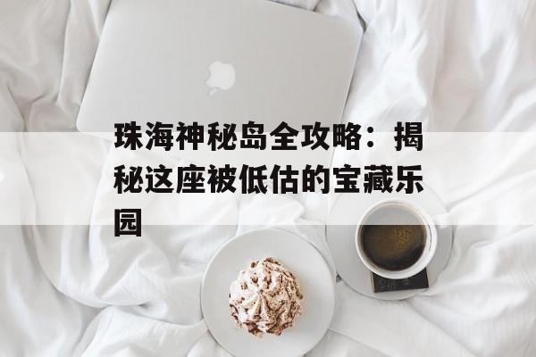 珠海神秘岛全攻略：揭秘这座被低估的宝藏乐园-第1张图片-