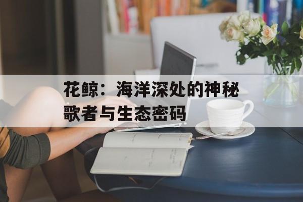 花鲸：海洋深处的神秘歌者与生态密码-第1张图片-