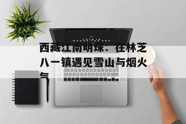 西藏江南明珠：在林芝八一镇遇见雪山与烟火气-第1张图片-