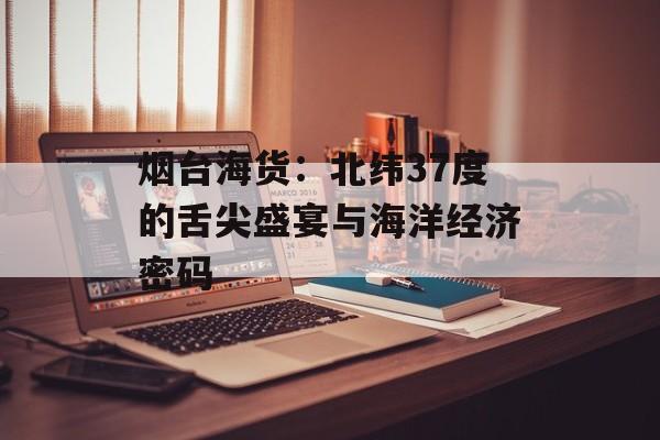 烟台海货：北纬37度的舌尖盛宴与海洋经济密码-第1张图片-