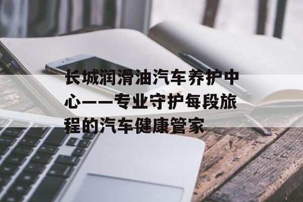 长城润滑油汽车养护中心——专业守护每段旅程的汽车健康管家-第1张图片-