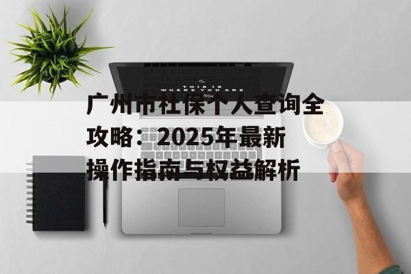 广州市社保个人查询全攻略：2025年最新操作指南与权益解析-第1张图片-