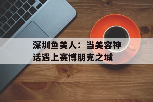 深圳鱼美人：当美容神话遇上赛博朋克之城-第1张图片-