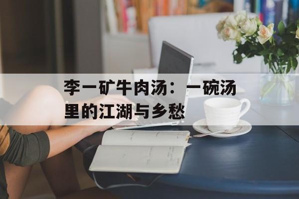 李一矿牛肉汤：一碗汤里的江湖与乡愁-第1张图片-