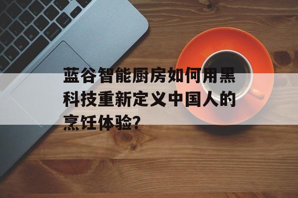 蓝谷智能厨房如何用黑科技重新定义中国人的烹饪体验？-第1张图片-