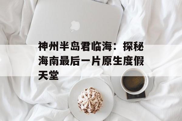 神州半岛君临海：探秘海南最后一片原生度假天堂-第1张图片-