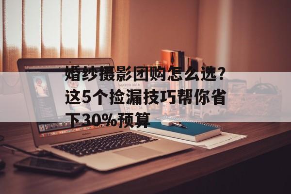 婚纱摄影团购怎么选？这5个捡漏技巧帮你省下30%预算-第1张图片-