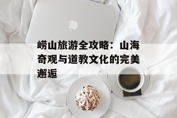 崂山旅游全攻略：山海奇观与道教文化的完美邂逅-第1张图片-
